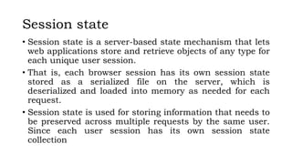 Session state
• Session state is a server-based state mechanism that lets
web applications store and retrieve objects of any type for
each unique user session.
• That is, each browser session has its own session state
stored as a serialized file on the server, which is
deserialized and loaded into memory as needed for each
request.
• Session state is used for storing information that needs to
be preserved across multiple requests by the same user.
Since each user session has its own session state
collection
 
