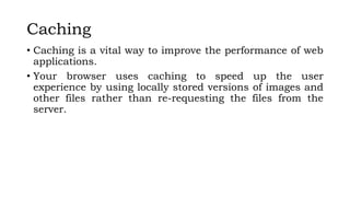 Caching
• Caching is a vital way to improve the performance of web
applications.
• Your browser uses caching to speed up the user
experience by using locally stored versions of images and
other files rather than re-requesting the files from the
server.
 