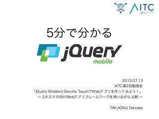 5分で分かる
2013.07.13
AITC第2回勉強会
「jQuery MobileとSencha TouchでWebアプリを作ってみよう！」
∼ 2大スマホ向けWebアプリフレームワークを使いながら比較 ∼
TAKAOKA Daisuke
 