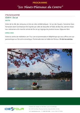 PROGRAMME
“Les Hauts-Plateaux du Centre”
Créateur de voyages au Viet Nam, Laos et Cambodge
Ad: 9/65 Van Bao, Phuong Lieu Giai, Quan Ba Dinh, Ha Noi
Web: www.ideotour.com ǀ Tél: 0084 3935 2690 ǀ Hotline: 0084 9123 68866
PROGRAMME
JOUR 4 : Da Lat
MATIN
Visite de la ville des amoureux et de ses sites emblématiques : le Lac des Soupirs, l’ancienne Gare
Ferroviaire dont l’architecture fût inspirée par celle de Deauville, le Palais de Bao Dai, dernier empe-
reur vietnamien et le marché central de Da Lat qui regorge de produits locaux. Déjeuner libre.
APRES-MIDI
Visite du centre de méditation zen Truc Lam et promenade en téléphérique qui vous offrira une vue
panoramique sur Da Lat la romantique. Promenade dans la Vallée de l’Amour. Fin de nos services.
 