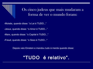 Os cinco judeus que mais mudaram a
forma de ver o mundo foram:
-Moisés, quando disse: “a Lei é TUDO...”
-Jesus, quando disse: “o Amor é TUDO...”
-Marx, quando disse: “o Capital é TUDO...”
-Freud, quando disse: “o Sexo é TUDO..."
Depois veio Einstein e mandou tudo à merda quando disse:
“TUDO é relativo”.
 
