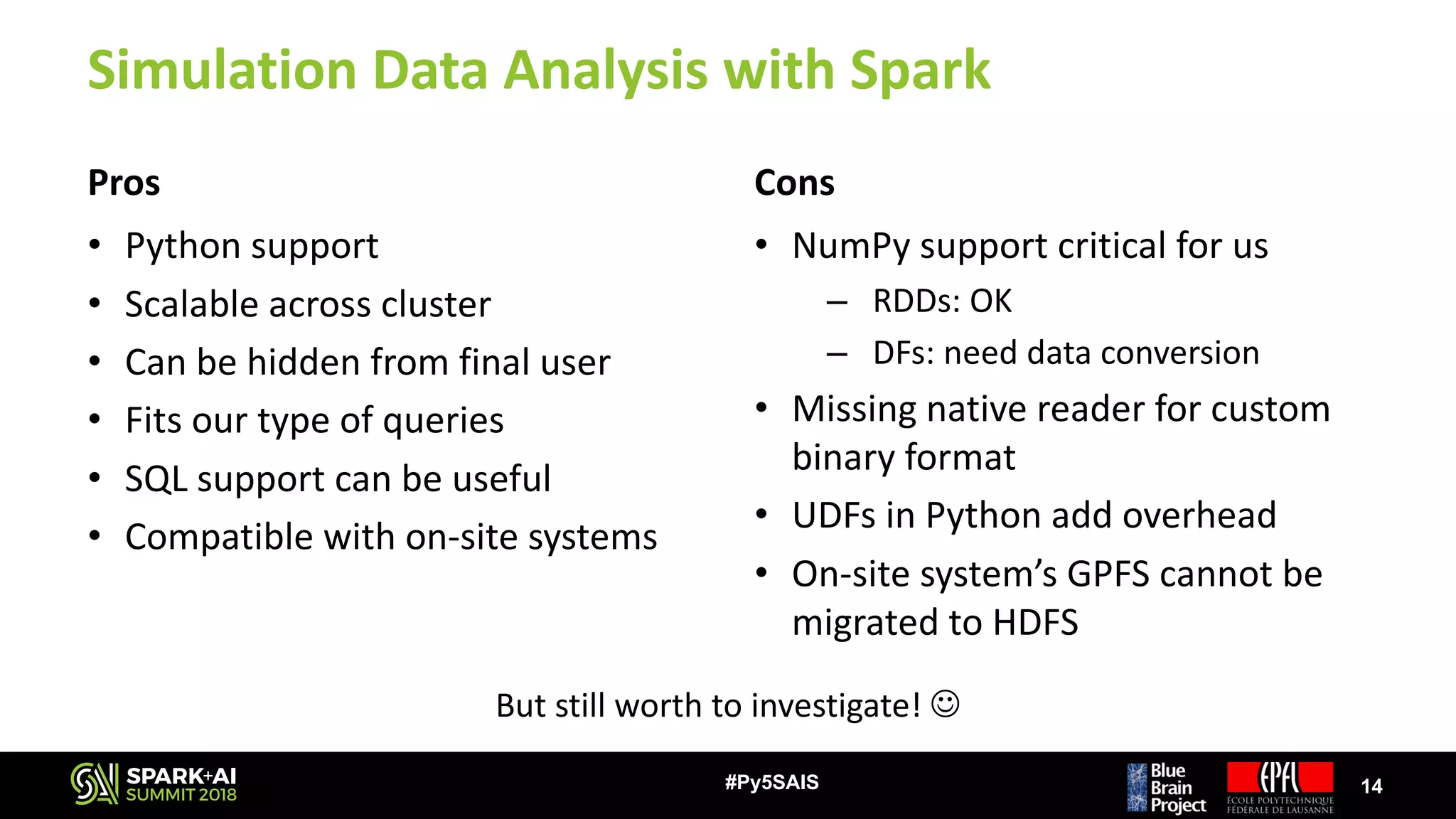 Simulation	Data	Analysis	with	Spark
Pros
• Python	support
• Scalable	across	cluster
• Can	be	hidden	from	final	user
• Fits	our	type	of	queries
• SQL	support	can	be	useful
• Compatible	with	on-site	systems
Cons
• NumPy support	critical	for	us
– RDDs:	OK
– DFs:	need	data	conversion
• Missing	native	reader	for	custom	
binary	format
• UDFs	in	Python	add	overhead
• On-site	system’s	GPFS	cannot	be	
migrated	to	HDFS
14#Py5SAIS
But	still	worth	to	investigate!	J
 