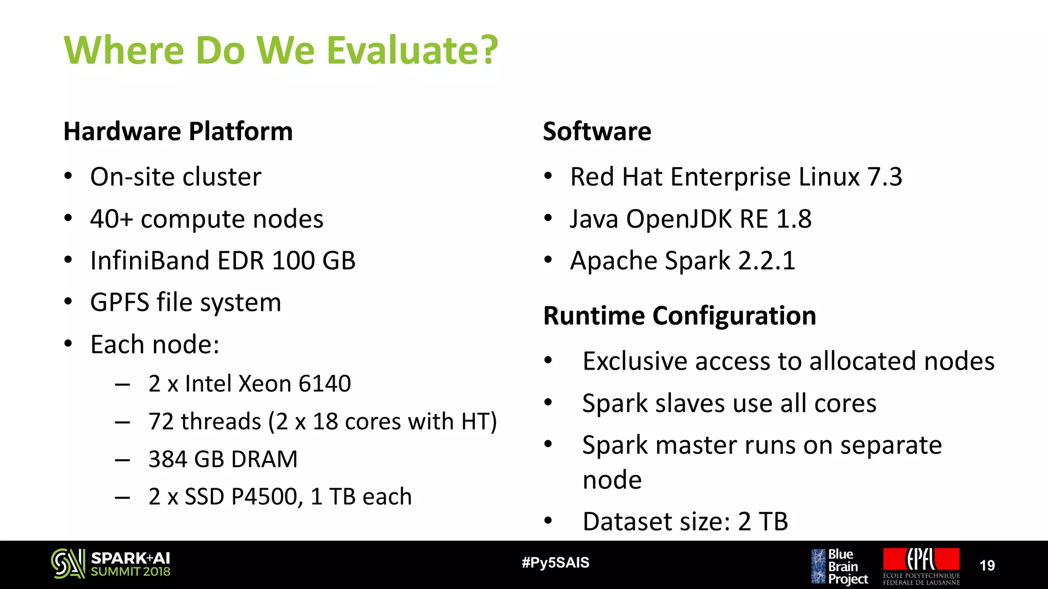 Where	Do	We	Evaluate?
Hardware	Platform
• On-site	cluster
• 40+	compute	nodes
• InfiniBand	EDR	100	GB
• GPFS	file	system
• Each	node:
– 2	x	Intel	Xeon	6140
– 72	threads	(2	x	18	cores	with	HT)
– 384	GB	DRAM
– 2	x	SSD	P4500,	1	TB	each
Software
• Red	Hat	Enterprise	Linux	7.3
• Java	OpenJDK RE	1.8
• Apache	Spark	2.2.1
19#Py5SAIS
Runtime	Configuration
• Exclusive	access	to	allocated	nodes
• Spark	slaves	use	all	cores
• Spark	master	runs	on	separate	
node
• Dataset	size:	2	TB
 
