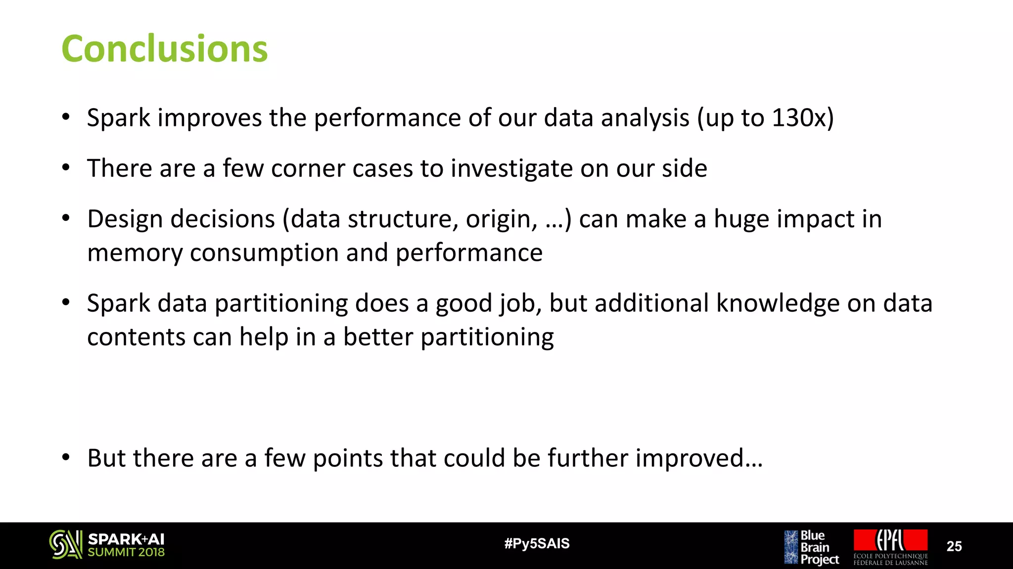 Conclusions
• Spark	improves	the	performance	of	our	data	analysis	(up	to	130x)
• There	are	a	few	corner	cases	to	investigate	on	our	side
• Design	decisions	(data	structure,	origin,	…)	can	make	a	huge	impact	in	
memory	consumption	and	performance
• Spark	data	partitioning	does	a	good	job,	but	additional	knowledge	on	data	
contents	can	help	in	a	better	partitioning
• But	there	are	a	few	points	that	could	be	further	improved…
25#Py5SAIS
 