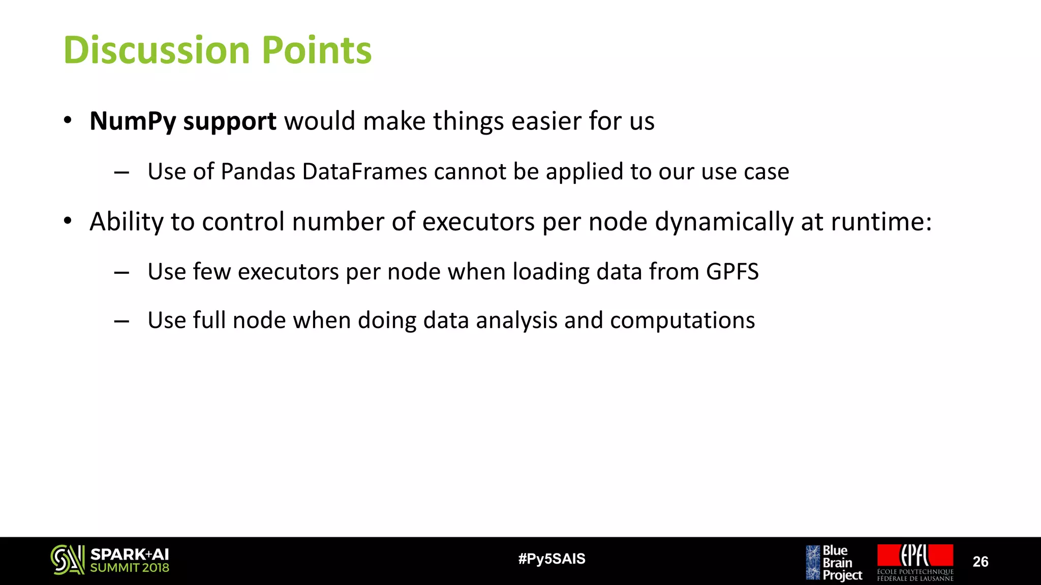 Discussion	Points
• NumPy support would	make	things	easier	for	us
– Use	of	Pandas	DataFrames cannot	be	applied	to	our	use	case
• Ability	to	control	number	of	executors	per	node	dynamically	at	runtime:
– Use	few	executors	per	node	when	loading	data	from	GPFS
– Use	full	node	when	doing	data	analysis	and	computations
26#Py5SAIS
 