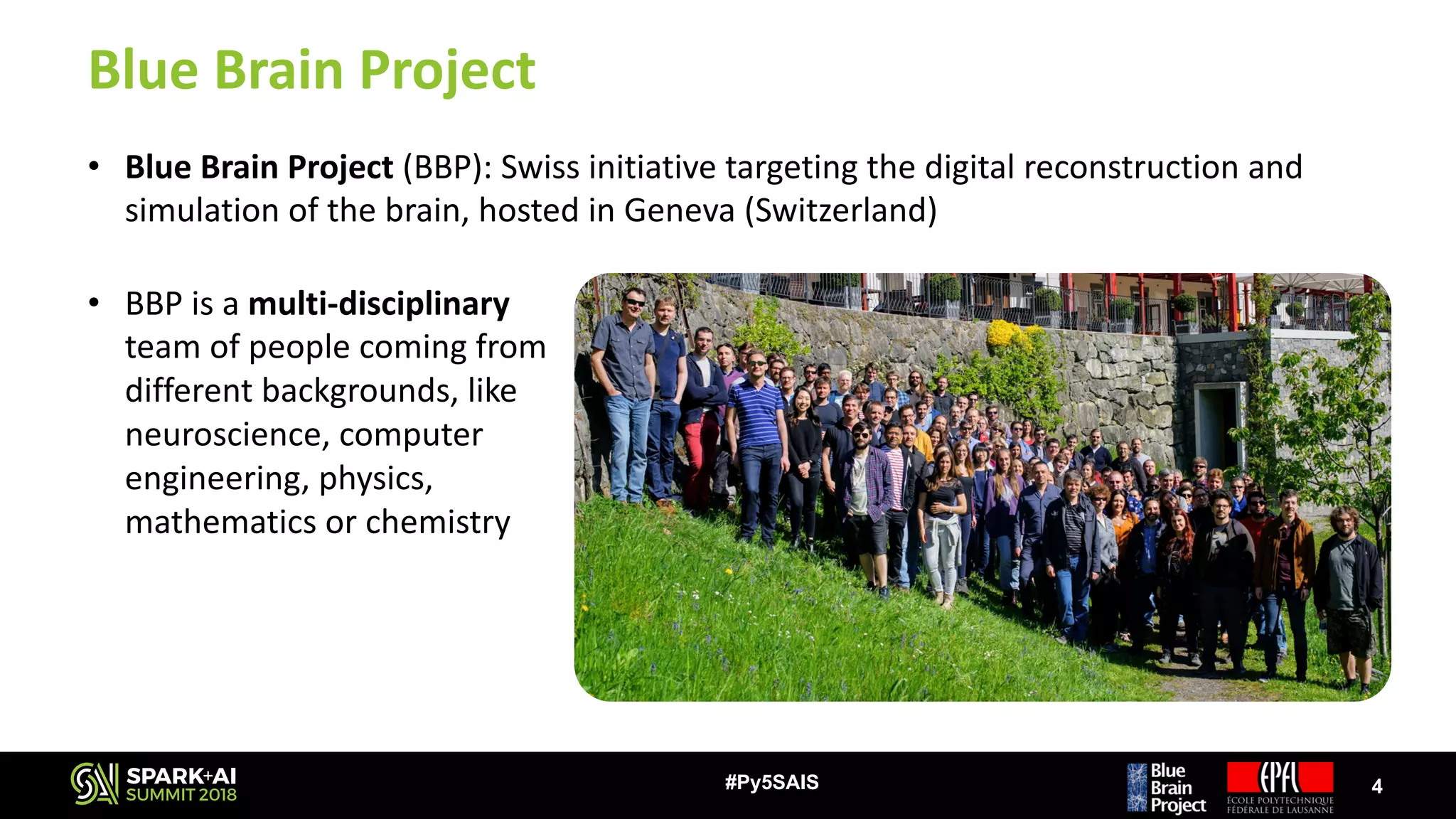 Blue	Brain	Project
• Blue	Brain	Project	(BBP):	Swiss	initiative	targeting	the	digital	reconstruction	and	
simulation	of	the	brain,	hosted	in	Geneva	(Switzerland)
4#Py5SAIS
• BBP	is	a	multi-disciplinary
team	of	people	coming	from	
different	backgrounds,	like	
neuroscience,	computer	
engineering,	physics,	
mathematics	or	chemistry
 