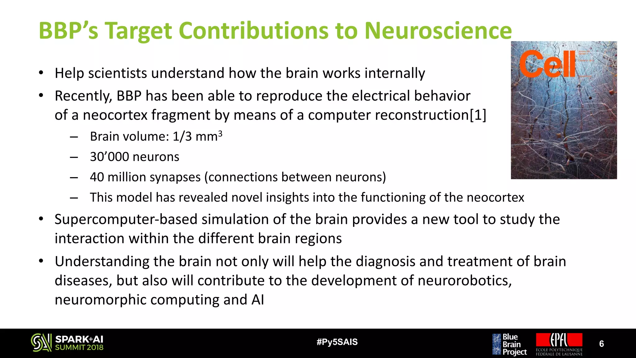 BBP’s	Target	Contributions	to	Neuroscience
• Help	scientists	understand	how	the	brain	works	internally
• Recently,	BBP	has	been	able	to	reproduce	the	electrical	behavior																																														
of	a	neocortex	fragment	by	means	of	a	computer	reconstruction[1]
– Brain	volume:	1/3	mm3
– 30’000	neurons
– 40	million	synapses	(connections	between	neurons)
– This	model	has	revealed	novel	insights	into	the	functioning	of	the	neocortex
• Supercomputer-based	simulation	of	the	brain	provides	a	new	tool	to	study	the	
interaction	within	the	different	brain	regions
• Understanding	the	brain	not	only	will	help	the	diagnosis	and	treatment	of	brain	
diseases,	but	also	will	contribute	to	the	development	of	neurorobotics,	
neuromorphic	computing	and	AI
6#Py5SAIS
 