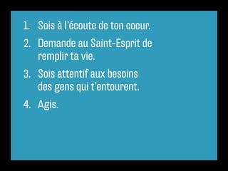 1.	 Sois à l’écoute de ton coeur.
2.	 	Demande au Saint-Esprit de
     remplir ta vie.
3.	 	Sois attentif aux besoins
     des gens qui t’entourent.
4.	 Agis.
 