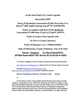 In the Saint Paul City Council Agenda
thurs,July5,2007
Items 35 Resolution Assessments 07-601“from May17 to
June12th
,2007 public hearing Aug.15th
,07 (GS3041156)
Notice to combine with Item 51 Res.Ratifying
Assessments 07-609 from 12Apr to 27Apr07 (J0707A
Notice to remove from Agenda refer
To City or County Attorneys
Notice of Damages over ½ Million Dollars
State of Minnesota, County of Ramsey, City of St. Paul
Owner- Taxpayer Co Dist.File#J0707A-
J0708A:Assm.#8337 697 Surrey ID 32-29-22-41-0053
VA Widow Candidate Ward (2) Sharon Anderson aka Peterson-Scarrella
http://sharon-mn-ecf.blogspot.com ,Attorney Pro Se: Private Attorney General
Decedant http://cpljimanderson.blogspot.com ,
http://sharon4council.blogspot.com all others similarily situated
Quitam Whistleblower-Fidicuary Watchdog Victim Relator
vs.
St. Paul Mayor Chris Coleman,DSI and Bob Kessler,Joel Essling and 168
employees, union Supervisory, John Choi, all agents,city attorneys,assigns, in their
personal and official capacities, executive branch Kathy Lantry as President of the
City Council,enbanc Thune,Bostrom,Harris,Benanav,Montgomery,helgen,her
agents,assigns specifically shari moore, Marcia moermond,enbanc in the legislative
branch in their personal,official capacities, sued individually, severally, John Doe
 