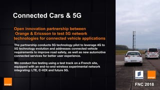 MWC 2018
The partnership conducts 5G technology pilot to leverage 4G to
5G technology evolution and addresses connected vehicle
requirements to improve road safety, as well as new automotive
connected services for better user experience.
We conduct live testing using a test track on a French site,
equipped with an end-to-end wireless experimental network
integrating: LTE, C-V2X and future 5G.
Connected Cars & 5G
Open innovation partnership between
Orange & Ericsson to test 5G network
technologies for connected vehicle applications
FNC 2018
 