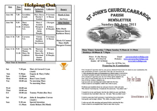 Date     Mass
           Times     Readers   Eucharistic   Collectors       Rosary
                                Ministers
June 4th   7:30    Geraldine
                   Lynch
                               Mary Davey
                                Martin F
                                             P Gorman
                                             E Moran
                                                           Month of June
                                                                                                                Parish
June 5th   9:30    Mary
                                Scanlon
                                Mary C       J Keegan
                                                             Jim Furey
                                                                                                              Newsletter
                                                           Altar Society

           11:30
                   Gilligan
                   Carraroe
                                Scanlon
                                Margaret      R Henry
                                                                                                           Sunday 5th June 2011
                   N.S.          Feeney      B Murphy Kitty Doyle
                                 Sheila                   Maureen Davey
                                Murphy                    Kathleen Henry
June 11 th 7:30    Carraroe     Christy      P Gorman
                   N.S.         Murphy       E Moran
                                Kathleen                  Marie O Connor
                               Mc Getrick                  Mary Duffy
                                                          Margaret Feeney
June 12 th 9:30    Tommy Mc     Maureen      J Keegan
                   Manus        Mc Cabe
                                                                            Mass Times: Saturday 7:30pm Sunday 9:30am & 11:30am
           11:30   Mary Mc      Maura Mc      R Henry                       Holidays 10:00am & 7:30pm
                   Goldrick     Moreland     B Murphy
                                 Joanne                                                Priest: Fr Jim Murray,            Email:    carraroe@holywellsligo.com
                                 Mullane                                               Phone: 071-9162136             Websites: www.carraroechurchsligo.com
                                                                                         Mobile: 087-8198466                          www.holywellsligo.com
Mass Times & Intentions                                                                                     Prayer for All Who Are
                                                                                                             Preparing for Examinations
Sat           7:30 pm      Mary & Gerard Cryan                              O St. Joseph of Cupertino who by your prayer obtained from God to be asked at your examination, the
                           (Anni)                                           only preposition you knew. Grant that I may like you succeed in th
                                                                            e ( here mention the name of Examination eg. History paper examination).
Sun           9:30am       Eugene & Mary Fallo(                              In return I promise to make you known and cause you to be invoked.
Sun           11:30am      Anni)                                            O St. Joseph of Cupertino pray for me O Holy Spirit enlighten me
Mon           10:00 am     Rose Coen (Anni)                                 Our Lady of Good Studies pray for me Sacred Head of Jesus,
                                                                            Seat of divine wisdom, enlighten me..
Tue           10:00 am     No morning Mass                                  I got up early one morning and rushed right into the day;
                           No morning Mass                                  I had so much to accomplish, I didn't have time to pray.

                                                                            Problems just tumbled about me and grew heavier with each task;
Wed           10;00 am                                                      Why doesn't God help me, I wondered; He answered, "You didn't ask."
Thur          10:00 am
                                                                            I wanted to see joy and beauty, but the day toiled on, gray and bleak;
Fri           10:00 am     Tommy Walsh (Rec Dec)                            I wondered why God didn't show me - He said, "But you didn't seek."

Sat           7:30 pm      John & Josephine Curran                          I tried to come into God's presence; I used all my keys at the lock;
                                                                            God gently and lovingly chided, "My child, you didn't knock."
                           (Anniv)
Sun           9:30 am      Special Intention                                I woke up early this morning and paused before entering the day;
              11:30am      Annie Behan (Mt.Mind)                            I had so much to accomplish that I had to take time to pray.
 