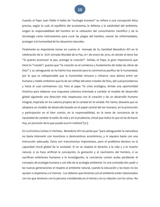   10 
Cuando el Papa Juan Pablo II habla de “ecología humana” se refiere a una concepción ética 
precisa,  según  la  cual,  el  equilibrio  del  ecosistema,  la  defensa  y  la  salubridad  del  ambiente, 
exigen  la  responsabilidad  del  hombre  en  la  utilización  del  conocimiento  científico  y  de  la 
tecnología  como  instrumentos  para  curar  las  plagas  del  hambre,  vencer  las  enfermedades, 
proteger a la humanidad de los desastres naturales. 
Finalmente  es  importante  tomar  en  cuenta  el    mensaje  de  Su  Santidad  Benedicto  XVI  en  la 
celebración de la  XLIII Jornada Mundial de la Paz, el 1 de enero de 2010, en donde el tema fue 
“Si  quieres  promover  la  paz,  protege  la  creación”.  Señala,  el  Papa,  la  gran  importancia  que 
tiene lo “creado”, puesto que “la creación es el comienzo y fundamento de todas las obras de 
Dios” y su salvaguarda se ha hecho hoy esencial para la convivencia pacífica de la humanidad, 
por  lo  que  es  indispensable  que  la  humanidad  renueve  y  refuerce  «esa  alianza  entre  ser 
humano y medio ambiente que ha de ser reflejo del amor creador de Dios, del cual procedemos 
y  hacia  el  cual  caminamos»  (2).  Para  el  papa  “la  crisis  ecológica,  brinda  una  oportunidad 
histórica  para  elaborar  una  respuesta  colectiva  orientada  a  cambiar  el  modelo  de  desarrollo 
global  siguiendo  una  dirección  más  respetuosa  con  la  creación  y  de  un  desarrollo  humano 
integral, inspirado en los valores propios de la caridad en la verdad. Por tanto, desearía que se 
adoptara un modelo de desarrollo basado en el papel central del ser humano, en la promoción 
y  participación  en  el  bien  común,  en  la  responsabilidad,  en  la  toma  de  conciencia  de  la 
necesidad de cambiar el estilo de vida y en la prudencia, virtud que indica lo que se ha de hacer 
hoy, en previsión de lo que puede ocurrir mañana”(21). 
En La Encíclica Caritas in Veritate,  Benedicto XVI recuerda que “para salvaguardar la naturaleza 
no  basta  intervenir  con  incentivos  o  desincentivos  económicos,  y  ni  siquiera  basta  con  una 
instrucción  adecuada.  Éstos  son  instrumentos  importantes,  pero  el  problema  decisivo  es  la 
capacidad  moral  global  de  la  sociedad.  Si  no  se  respeta  el  derecho  a  la  vida  y  a  la  muerte 
natural,  si  se  hace  artificial  la  concepción,  la  gestación  y  el  nacimiento  del  hombre,  si  se 
sacrifican  embriones  humanos  a  la  investigación,  la  conciencia  común  acaba  perdiendo  el 
concepto de ecología humana y con ello de la ecología ambiental. Es una contradicción pedir a 
las nuevas generaciones el respeto al ambiente natural, cuando la educación y las leyes no las 
ayudan a respetarse a sí mismas.  Los deberes que tenemos con el ambiente están relacionados 
con los que tenemos con la persona considerada en sí misma y en su relación con los otros. No 
 