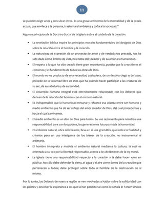   11 
se pueden exigir unos y conculcar otros. Es una grave antinomia de la mentalidad y de la praxis 
actual, que envilece a la persona, trastorna el ambiente y daña a la sociedad.” 
Algunos principios de la Doctrina Social de la Iglesia sobre el cuidado de la creación: 
• La revelación bíblica inspira los principios morales fundamentales del designio de Dios 
sobre la relación entre el hombre y la creación. 
• La naturaleza es expresión de un proyecto de amor y de verdad: nos precede, nos ha 
sido dada como ámbito de vida, nos habla del Creador y de su amor a la humanidad. 
• El respeto a lo que ha sido creado tiene gran importancia, puesto que la creación es el 
comienzo y el fundamento de todas las obras de Dios. 
• El mundo no es producto de una necesidad cualquiera, de un destino ciego o del azar; 
procede de la voluntad libre de Dios que ha querido hacer participar a las criaturas de 
su ser, de su sabiduría y de su bondad. 
• El  desarrollo  humano  integral  está  estrechamente  relacionado  con  los  deberes  que 
derivan de la relación del hombre con el entorno natural. 
• Es indispensable que la humanidad renueve y refuerce esa alianza entre ser humano y 
medio ambiente que ha de ser reflejo del amor creador de Dios, del cual procedemos y 
hacia el cual caminamos. 
• El medio ambiente es un don de Dios para todos. Su uso representa para nosotros una 
responsabilidad para con los pobres, las generaciones futuras y toda la humanidad. 
• El ambiente natural, obra del Creador, lleva en sí una gramática que indica la finalidad y 
criterios  para  un  uso  inteligente  de  los  bienes  de  la  creación,  no  instrumental  ni 
arbitrario. 
• El  hombre  interpreta  y  modela  el  ambiente  natural  mediante  la  cultura,  la  cual  es 
orientada a su vez por la libertad responsable, atenta a los dictámenes de la ley moral. 
• La  iglesia  tiene  una  responsabilidad  respecto  a  la  creación  y  la  debe  hacer  valer  en 
público. No sólo debe defender la tierra, el agua y el aire como dones de la creación que 
pertenecen  a  todos;  debe  proteger  sobre  todo  al  hombre  de  la  destrucción  de  sí 
mismo. 
Por lo tanto, las Diócesis de nuestra región se ven motivadas a hablar sobre la solidaridad con 
los pobres y devolver la esperanza a los que la han perdido tal como lo señala el Tercer Sínodo 
 