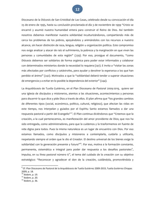   12 
Diocesano de la Diócesis de San Cristóbal de Las Casas, celebrado desde su convocación el día 
25 de enero de 1995, hasta su conclusión proclamada el día 3 de noviembre de 1999 “Cristo se 
encarnó  y  asumió  nuestra  humanidad  entera  para  construir  el  Reino  de  Dios.  Así  también 
nosotros  debemos  manifestar  nuestra  solidaridad  inculturizándonos,  compartiendo  más  de 
cerca  los  problemas  de  los  pobres,  apoyándolos  y  animándolos  con  los  recursos  a  nuestro 
alcance, sin hacer distinción de raza, lengua, religión u organización política. Este compromiso 
nos exige analizar y atacar de raíz el sufrimiento, la pobreza y la marginación en que viven las 
personas  y  comunidades  de  esta  región”  (239).  Por  eso,  prosigue  el  documento,  “como 
Diócesis debemos ser solidarios de forma orgánica para poder estar informados y colaborar 
con determinados ministerios donde la necesidad lo requiera (241). E invita a “visitar las zonas 
más afectadas por conflictos y catástrofes, para ayudar y devolver la esperanza a los que han 
perdido el ánimo” (242). Motivados a que la “solidaridad deberá tender a superar situaciones 
de emergencia y a evitar en lo posible la dependencia del exterior” (244). 
La Arquidiócesis de Tuxtla Gutiérrez, en el Plan Diocesano de Pastoral 2009‐2019,  quiere ser 
una Iglesia de discípulos y misioneros, atentos a las situaciones, acontecimientos y personas 
para discernir lo que dice y pide Dios a través de ellos. El plan afirma que “los grandes cambios 
de  diferentes  tipos  (social,  económico,  político,  cultural,  religioso),  que  afectan  las  vidas  en 
este  tiempo,  nos  interpelan  y  guiados  por  el  Espíritu  Santo  estamos  llamados  a  dar  una 
respuesta pastoral a partir del Evangelio” 9
. El Plan continua diciéndonos que “Creemos que la 
creación, a la cual pertenecemos, es manifestación del amor providente de Dios; que nos ha 
sido entregada, como administradores, para que la cuidemos y la trasformemos en fuente de 
vida digna para todos. Pues la misma naturaleza es un lugar de encuentro con Dios. Por eso 
estamos  llamados,  como  discípulos  y  misioneros  a  contemplarla,  cuidarla  y  utilizarla, 
respetando siempre el orden que le dio el Creador. El destino universal de los bienes exige la 
solidaridad con la generación presente y futura”10
. Por eso, motiva a la formación constante, 
permanente,  sistemática  e  integral  para  poder  dar  respuesta  a  los  desafíos  pastorales11
,  
impulsa, en su línea pastoral número 612
, el tema del cuidado de la creación con su objetivo 
estratégico:  “Reconocer  y  agradecer  el  don  de  la  creación,  cuidándola,  promoviéndola  y 
                                                             
9
 Cf. Plan Diocesano de Pastoral de la Arquidiócesis de Tuxtla Gutiérrez 2009‐2019, Tuxtla Gutiérrez Chiapas 
2009, p. 18. 
10
 Ibidem, p. 19. 
11
 Ibidem, p. 20. 
12
 Ibidem, p. 36. 
 