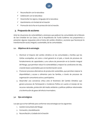   14 
 Reconciliación con la naturaleza 
 Celebración con la naturaleza 
 Desentrañar los signos y lenguajes de la naturaleza 
 Asentimiento a la Verdad de la Creación 
 Promoción de la Paz en la protección de la Creación. 
3. Propuesta de acciones  
Ante las situaciones de vulnerabilidad y amenazas que padecen las comunidades de la Diócesis 
de  San  Cristóbal  de  Las  Casas  y  de  la  Arquidiócesis  de  Tuxtla  Gutiérrez  nos  proponemos  a 
presentar algunas respuestas ante el tema del cambio climático y acciones que favorezcan la 
transformación social, integral y sustentable, de las comunidades.  
 
2.1. Objetivos de la estrategia 
 
1. Disminuir  el  impacto  del  cambio  climático  en  las  comunidades  y  familias  que  las 
Cáritas  acompañan,  así  como  a  nivel  general  en  el  país,  a  través  de  procesos  de 
fortalecimiento de capacidades y una cultura de prevención en la Gestión Integral 
del Riesgo, que permitan reducir la vulnerabilidad y mejorar las condiciones de vida, 
creando bases sustentables para la transformación social. 
2. Promover procesos alternativos de producción sostenibles, que permitan mejorar la 
disponibilidad  y  acceso  a  alimentos  para  las  familias,  a  través  de  procesos  de 
organización comunitaria activa y participativa. 
3. Desarrollar  una  conciencia  crítica  ante  el  fenómeno  del  Cambio  Climático  que 
genere procesos de Participación e Incidencia Política en cuanto al manejo de los 
recursos naturales, protección del medio ambiente y políticas públicas relacionadas 
a la disminución de gases del efecto invernadero. 
 
3.2 Ejes estratégicos 
 
Los ejes que se han definido para conformar esta estrategia son los siguientes: 
1. Gestión Comunitaria del Riesgo 
2. Formación y Sensibilización 
3. Reconciliación y Cuidado de la Creación 
 