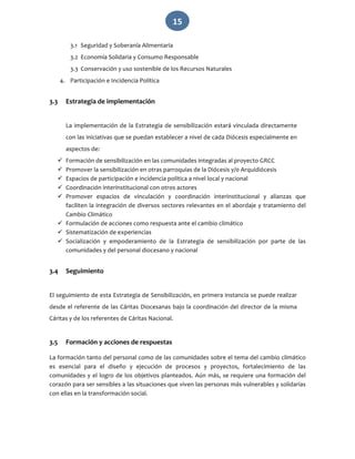   15 
3.1 Seguridad y Soberanía Alimentaria 
3.2 Economía Solidaria y Consumo Responsable 
3.3 Conservación y uso sostenible de los Recursos Naturales 
4. Participación e Incidencia Política 
 
3.3 Estrategia de implementación 
 
La implementación de la Estrategia de sensibilización estará vinculada directamente 
con las iniciativas que se puedan establecer a nivel de cada Diócesis especialmente en 
aspectos de: 
 Formación de sensibilización en las comunidades integradas al proyecto GRCC 
 Promover la sensibilización en otras parroquias de la Diócesis y/0 Arquidiócesis 
 Espacios de participación e incidencia política a nivel local y nacional 
 Coordinación interinstitucional con otros actores 
 Promover  espacios  de  vinculación  y  coordinación  interinstitucional  y  alianzas  que 
faciliten la integración de diversos sectores relevantes en el abordaje y tratamiento del 
Cambio Climático 
 Formulación de acciones como respuesta ante el cambio climático 
 Sistematización de experiencias 
 Socialización  y  empoderamiento  de  la  Estrategia  de  sensibilización  por  parte  de  las 
comunidades y del personal diocesano y nacional 
 
3.4 Seguimiento 
 
El seguimiento de esta Estrategia de Sensibilización, en primera instancia se puede realizar 
desde el referente de las Cáritas Diocesanas bajo la coordinación del director de la misma 
Cáritas y de los referentes de Cáritas Nacional. 
 
3.5 Formación y acciones de respuestas 
La formación tanto del personal como de las comunidades sobre el tema del cambio climático 
es  esencial  para  el  diseño  y  ejecución  de  procesos  y  proyectos,  fortalecimiento  de  las 
comunidades y el logro de los objetivos planteados. Aún más, se requiere una formación del 
corazón para ser sensibles a las situaciones que viven las personas más vulnerables y solidarias 
con ellas en la transformación social. 
 
 