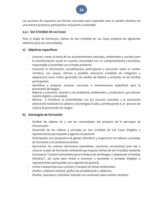   16 
Las acciones de respuesta son formas concretas para responder ante el cambio climático de 
una manera proactiva, participativa, incluyente y sostenible. 
3.5.1 San Cristóbal de Las Casas 
Para  la  etapa  de  formación,  Cáritas  de  San  Cristóbal  de  Las  Casas  propone  los  siguientes 
objetivos para sus comunidades. 
a) Objetivos específicos 
‐ Conocer y estar al tanto de los acontecimientos naturales, ambientales y sociales para 
la  transformación  social  en  nuestra  comunidad  con  un  comportamiento  consciente, 
responsable y sostenible con el medio ambiente. 
‐ Fomentar  la  información,  sensibilización,  participación  y  educación  sobre  el  cambio 
climático,  sus  causas,  efectos  y  posibles  soluciones  (medidas  de  mitigación  y 
adaptación) como motor generador de cambio de hábitos y actitudes en las familias 
participantes. 
‐ Identificar  y  preparar  acciones  concretas  e  intervenciones  específicas  para  la 
prevención de riesgos. 
‐ Mejorar y encontrar solución a los problemas ambientales y productivos que afectan 
nuestra región y comunidad. 
‐ Motivar    y  fortalecer  la  sostenibilidad  con  los  recursos  naturales  y  la  autonomía 
alimentaria mediante los saberes y tecnologías locales, contribuyendo a un  proceso de 
cultura de prevención de riesgos. 
b) Estrategias de formación 
‐ Facilitar  los  talleres  en  y  con  las  comunidades  del  proyecto  de  la  parroquia  de 
Chicomuselo. 
‐ Desarrollo  de  los  talleres  y  jornadas  en  San  Cristóbal  de  Las  Casas  dirigidos  a 
representantes parroquiales y agentes de pastoral. 
‐ Participación con perspectiva de género (hombres y mujeres) en los talleres y jornadas 
de formación y sin preferencia étnica. 
‐ Aprovechar  los  eventos  diocesanos  (asambleas,  reuniones,  encuentros)  para  dar  a 
conocer el plan de formación ambiental que impulsa Cáritas de San Cristóbal mediante 
el proyecto “Gestión Comunitaria para la Reducción de Riesgos y Adaptación al Cambio 
Climático”,  así  como  para  invitar  o  convocar  a  reuniones  o  jornadas  dirigidos  a 
representantes parroquiales y/o a agentes de pastoral. 
‐ Invitar a asesores/as que conocen y manejan los temas ambientales. 
‐ Diseñar y elaborar material  gráfico de sensibilización y didáctico. 
‐ Diseñar, reproducir y distribuir material con contenido sobre cambio climático. 
 
 
 