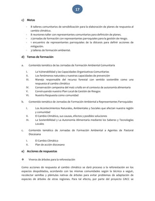   17 
c) Metas 
‐ 8 talleres comunitarios de sensibilización para la elaboración de planes de respuesta al 
cambio climático. 
‐ 8 reuniones‐taller con representantes comunitarios para definición de planes. 
‐ 2 jornadas de formación con representantes parroquiales para la gestión de riesgo. 
‐ 1  encuentro  de  representantes  parroquiales  de  la  diócesis  para  definir  acciones  de 
mitigación. 
‐ 3 talleres de formación ambiental. 
d) Temas de formación 
 
a. Contenido temático de las Jornadas de Formación Ambiental Comunitaria 
I. La Vulnerabilidad y las Capacidades Organizativas Comunitarias 
II. Los fenómenos naturales y nuestras capacidades de prevención 
III. Manejo  responsable  del  recurso  forestal  con  sentido  sostenible  como  una 
respuesta al cambio climático 
IV. Conservación campesina del maíz criollo en el contexto de autonomía alimentaria 
V. Construyendo nuestro Plan Local de Gestión de Riesgos 
VI. Nuestra Respuesta como comunidad 
b. Contenido temático de Jornadas de Formación Ambiental a Representantes Parroquiales 
I. Los Acontecimientos Naturales, Ambientales y Sociales que afectan nuestra región 
y comunidad 
II. El Cambio Climático, sus causas, efectos y posibles soluciones 
III. La Sostenibilidad y La Autonomía Alimentaria mediante los Saberes y Tecnologías 
Locales 
c. Contenido  temático  de  Jornadas  de  Formación  Ambiental  a  Agentes  de  Pastoral 
Diocesana 
I. El Cambio Climático 
II. Plan de acción diocesano 
e) Acciones de respuestas 
 
 Viveros de árboles para la reforestación 
Como  acciones  de  respuesta  al  cambio  climático  se  dará  proceso  a  la  reforestación  en  los 
espacios  despoblados,  acordando  con  las  mismas  comunidades  según  la  técnica  a  seguir, 
recolectar  semillas  y  plántulas  nativas  de  árboles  para  evitar  problemas  de  adaptación  de 
especies  de  árboles  de  otras  regiones.  Para  tal  efecto,  por  parte  del  proyecto  GRCC  se 
 