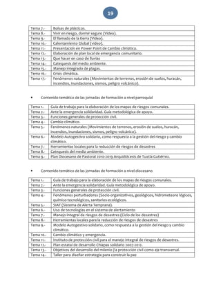   19 
Tema 7.‐  Bolsas de plásticos. 
Tema 8.‐  Vivir en riesgo, dormir seguro (Video). 
Tema 9.‐  El llamado de la tierra (Video). 
Tema 10.‐  Calentamiento Global (video). 
Tema 11.‐  Presentación en Power Point de Cambio climático. 
Tema 12.‐  Elaboración de plan local de emergencia comunitario. 
Tema 13.‐  Que hacer en caso de lluvias 
Tema 14.‐   Catequesis del medio ambiente. 
Tema 15.‐  Manejo integrado de plagas. 
Tema 16.‐  Crisis climática. 
Tema 17.‐  Fenómenos naturales (Movimientos de terrenos, erosión de suelos, huracán, 
incendios, inundaciones, sismos, peligro volcánico). 
 
 Contenido temático de las jornadas de formación a nivel parroquial 
Tema 1.‐  Guía de trabajo para la elaboración de los mapas de riesgos comunales. 
Tema 2.‐  Ante la emergencia solidaridad. Guía metodológica de apoyo. 
Tema 3.‐  Funciones generales de protección civil. 
Tema 4.‐  Cambio climático. 
Tema 5.‐  Fenómenos naturales (Movimientos de terrenos, erosión de suelos, huracán, 
incendios, inundaciones, sismos, peligro volcánico). 
Tema 6.‐  Modelo Autogestivo solidario, como respuesta a la gestión del riesgo y cambio 
climático.  
Tema 7.‐  Herramientas locales para la reducción de riesgos de desastres 
Tema 8.‐  Catequesis del medio ambiente.  
Tema 9.‐  Plan Diocesano de Pastoral 2010‐2019 Arquidiócesis de Tuxtla Gutiérrez. 
 
 Contenido temático de las jornadas de formación a nivel diocesano 
Tema 1.‐  Guía de trabajo para la elaboración de los mapas de riesgos comunales. 
Tema 2.‐  Ante la emergencia solidaridad. Guía metodológica de apoyo. 
Tema 3.‐  Funciones generales de protección civil. 
Tema 4.‐  Fenómenos perturbadores (Socio‐organizativos, geológicos, hidrometeoro lógicos, 
químico‐tecnológicos, sanitarios‐ecológicos. 
Tema 5.‐  SIAT (Sistema de Alerta Temprana). 
Tema 6.‐  Uso de tecnologías en el sistema de alertamiento 
Tema 7.‐  Manejo integral de riesgos de desastres (Ciclo de los desastres)  
Tema 8.‐  Herramientas locales para la reducción de riesgos de desastres 
Tema 9.‐  Modelo Autogestivo solidario, como respuesta a la gestión del riesgo y cambio 
climático.  
Tema 10.‐  Cambio climático y emergencia. 
Tema 11.‐  Instituto de protección civil para el manejo integral de riesgos de desastres. 
Tema 12.‐  Plan estatal de desarrollo Chiapas solidario 2007‐2012. 
Tema 13.‐  Objetivos del desarrollo del milenio (la protección civil como eje transversal. 
Tema 14.‐  Taller para diseñar estrategia para construir la paz 
 
