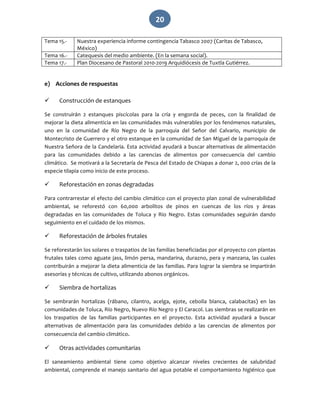   20 
Tema 15.‐  Nuestra experiencia informe contingencia Tabasco 2007 (Caritas de Tabasco, 
México) 
Tema 16.‐  Catequesis del medio ambiente. (En la semana social). 
Tema 17.‐  Plan Diocesano de Pastoral 2010‐2019 Arquidiócesis de Tuxtla Gutiérrez. 
 
e) Acciones de respuestas 
 
 Construcción de estanques 
Se  construirán  2  estanques  piscícolas  para  la  cría  y  engorda  de  peces,  con  la  finalidad  de 
mejorar la dieta alimenticia en las comunidades más vulnerables por los fenómenos naturales, 
uno  en  la  comunidad  de  Río  Negro  de  la  parroquia  del  Señor  del  Calvario,  municipio  de 
Montecristo de Guerrero y el otro estanque en la comunidad de San Miguel de la parroquia de 
Nuestra Señora de la Candelaria. Esta actividad ayudará a buscar alternativas de alimentación 
para  las  comunidades  debido  a  las  carencias  de  alimentos  por  consecuencia  del  cambio 
climático.  Se motivará a la Secretaría de Pesca del Estado de Chiapas a donar 2, 000 crías de la 
especie tilapia como inicio de este proceso. 
 Reforestación en zonas degradadas 
Para contrarrestar el efecto del cambio climático con el proyecto plan zonal de vulnerabilidad 
ambiental,  se  reforestó  con  60,000  arbolitos  de  pinos  en  cuencas  de  los  ríos  y  áreas 
degradadas  en  las  comunidades  de  Toluca  y  Rio  Negro.  Estas  comunidades  seguirán  dando 
seguimiento en el cuidado de los mismos. 
 Reforestación de árboles frutales 
Se reforestarán los solares o traspatios de las familias beneficiadas por el proyecto con plantas 
frutales tales como aguate jass, limón persa, mandarina, durazno, pera y manzana, las cuales 
contribuirán a mejorar la dieta alimenticia de las familias. Para lograr la siembra se impartirán 
asesorías y técnicas de cultivo, utilizando abonos orgánicos. 
 Siembra de hortalizas 
Se  sembrarán  hortalizas  (rábano,  cilantro,  acelga,  ejote,  cebolla  blanca,  calabacitas)  en  las 
comunidades de Toluca, Río Negro, Nuevo Río Negro y El Caracol. Las siembras se realizarán en 
los  traspatios  de  las  familias  participantes  en  el  proyecto.  Esta  actividad  ayudará  a  buscar 
alternativas  de  alimentación  para  las  comunidades  debido  a  las  carencias  de  alimentos  por 
consecuencia del cambio climático.  
 Otras actividades comunitarias 
El  saneamiento  ambiental  tiene  como  objetivo  alcanzar  niveles  crecientes  de  salubridad 
ambiental, comprende el manejo sanitario del agua potable el comportamiento higiénico que 
 