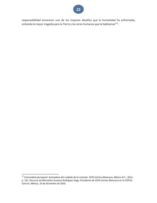   22 
responsabilidad  encararon  uno  de  los  mayores  desafíos  que  la  humanidad  ha  enfrentado, 
evitando la mayor tragedia para la Tierra y los seres humanos que la habitamos”13
. 
                                                             
13
 Comunidad parroquial. Animadora del cuidado de la creación. CEPS‐Cáritas Mexicana, México D.F., 2011, 
p. 131. Discurso de Monseñor Gustavo Rodríguez Vega, Presidente de CEPS‐Cáritas Mexicana en la COP16, 
Cancún, México, 10 de diciembre de 2010. 
 