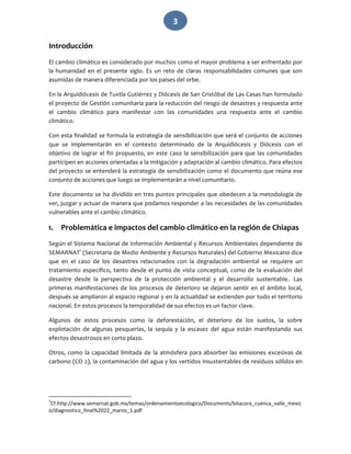  3 
Introducción 
El cambio climático es considerado por muchos como el mayor problema a ser enfrentado por 
la  humanidad  en  el  presente  siglo.  Es  un  reto  de  claras  responsabilidades  comunes  que  son 
asumidas de manera diferenciada por los países del orbe. 
En la Arquidiócesis de Tuxtla Gutiérrez y Diócesis de San Cristóbal de Las Casas han formulado 
el proyecto de Gestión comunitaria para la reducción del riesgo de desastres y respuesta ante 
el  cambio  climático  para  manifestar  con  las  comunidades  una  respuesta  ante  el  cambio 
climático.  
Con esta finalidad se formula la estrategia de sensibilización que será el conjunto de acciones 
que  se  implementarán  en  el  contexto  determinado  de  la  Arquidiócesis  y  Diócesis  con  el 
objetivo de lograr el fin propuesto, en este caso la sensibilización para que las comunidades 
participen en acciones orientadas a la mitigación y adaptación al cambio climático. Para efectos 
del proyecto se entenderá la estrategia de sensibilización como el documento que reúna ese 
conjunto de acciones que luego se implementarán a nivel comunitario. 
Este documento se ha dividido en tres puntos principales que obedecen a la metodología de 
ver, juzgar y actuar de manera que podamos responder a las necesidades de las comunidades 
vulnerables ante el cambio climático.  
1. Problemática e impactos del cambio climático en la región de Chiapas 
Según el Sistema Nacional de Información Ambiental y Recursos Ambientales dependiente de 
SEMARNAT1
 (Secretaria de Medio Ambiente y Recursos Naturales) del Gobierno Mexicano dice 
que  en  el  caso  de  los  desastres  relacionados  con  la  degradación  ambiental  se  requiere  un 
tratamiento específico, tanto desde el punto de vista conceptual, como de la evaluación del 
desastre  desde  la  perspectiva  de  la  protección  ambiental  y  el  desarrollo  sustentable.   Las 
primeras  manifestaciones  de  los  procesos  de  deterioro  se  dejaron  sentir  en  el  ámbito  local, 
después se ampliaron al espacio regional y en la actualidad se extienden por todo el territorio 
nacional. En estos procesos la temporalidad de sus efectos es un factor clave. 
Algunos  de  estos  procesos  como  la  deforestación,  el  deterioro  de  los  suelos,  la  sobre 
explotación  de  algunas  pesquerías,  la  sequía  y  la  escasez  del  agua  están  manifestando  sus 
efectos desastrosos en corto plazo. 
Otros, como la capacidad limitada de la atmósfera para absorber las emisiones excesivas de 
carbono (CO 2), la contaminación del agua y los vertidos insustentables de residuos sólidos en 
                                                             
1
Cf.http://www.semarnat.gob.mx/temas/ordenamientoecologico/Documents/bitacora_cuenca_valle_mexic
o/diagnostico_final%2022_marzo_1.pdf 
 