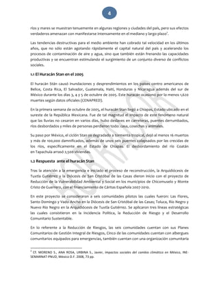   4 
ríos y mares se muestran tenuemente en algunas regiones y ciudades del país, pero sus efectos 
verdaderos amenazan con manifestarse intensamente en el mediano y largo plazo2
. 
Las tendencias destructivas para el medio ambiente han cobrado tal velocidad en los últimos 
años,  que  no  sólo  están  agotando  rápidamente  el  capital  natural  del  país  y  acelerando  los 
procesos de contaminación de aire y agua, sino que también están frenando las capacidades 
productivas y se encuentran estimulando el surgimiento de un conjunto diverso de conflictos 
sociales. 
1.1 El Huracán Stan en el 2005 
El  huracán  Stán  causó  inundaciones  y  desprendimientos  en  los  países  centro  americanos  de 
Belice,  Costa  Rica,  El  Salvador,  Guatemala,  Haití,  Honduras  y  Nicaragua  además  del  sur  de 
México durante los días 3, 4 y 5 de octubre de 2005. Este huracán ocasionó por lo menos 1,620 
muertes según datos oficiales (CENAPRED).  
En la primera semana de octubre de 2005, el huracán Stan llegó a Chiapas, Estado ubicado en el 
sureste de la República Mexicana. Fue de tal magnitud el impacto de este fenómeno natural 
que las lluvias no cesaron en varios días, hubo deslaves en carreteras, puentes derrumbados, 
ríos desbordados y miles de personas perdieron todo: casa, cosechas y animales. 
Su paso por México, el ciclón Stan ya degradado a tormenta tropical, dejó al menos 16 muertos 
y más de 100,000 damnificados, además de unos seis puentes colapsados por las crecidas de 
los  ríos,  específicamente  en  el  Estado  de  Chiapas.  El  desbordamiento  del  río  Coatán 
en Tapachula arrasó 2,500 viviendas.  
1.2 Respuesta  ante el huracán Stan 
Tras la atención a la emergencia e iniciado el proceso de reconstrucción, la Arquidiócesis de 
Tuxtla  Gutiérrez  y  la  Diócesis  de  San  Cristóbal  de  las  Casas  dieron  inicio  con  el  proyecto  de 
Reducción de la Vulnerabilidad Ambiental y Social en los municipios de Chicomuselo y Monte 
Cristo de Guerrero, con el financiamiento de Cáritas Española 2007‐2010. 
En  este  proyecto  se  consideraron  a  seis  comunidades  pilotos  las  cuales  fueron:  Las  Flores, 
Santo Domingo y Vado Ancho en la Diócesis de San Cristóbal de las Casas; Toluca, Río Negro y 
Nuevo Río Negro en la Arquidiócesis de Tuxtla Gutiérrez. Se aplicaron tres líneas estratégicas 
las  cuales  consistieron  en  la  Incidencia  Política,  la  Reducción  de  Riesgo  y  el  Desarrollo 
Comunitario Sustentable. 
En  lo  referente  a  la  Reducción  de  Riesgos,  las  seis  comunidades  cuentan  con  sus  Planes 
Comunitarios de Gestión Integral de Riesgos, Cinco de las comunidades cuentan con albergues 
comunitarios equipados para emergencias, también cuentan con una organización comunitaria 
                                                             
2
  Cf.  MORENO  S.,  ANA  ROSA,  URBINA  S.,  Javier,  Impactos  sociales  del  cambio  climático  en  México,  INE‐
SEMARNAT‐PNUD, México D.F. 2008, 73 pp. 
 