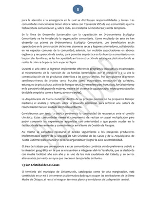   5 
para  la  atención  a  la  emergencia  en  la  cual  se  distribuyen  responsabilidades  y  tareas.  Las 
comunidades mencionadas tienen ahora radios con frecuencia VHS de uso comunitario que ha 
fortalecido la comunicación y, sobre todo, en el sistema de monitoreo y alerta temprana.  
En  la  línea  de  Desarrollo  Sustentable  con  la  capacitación  en  Ordenamiento  Ecológico 
Comunitario  se  ha  fortalecido  la  organización  comunitaria.  Como  resultado  de  esto  se  han 
obtenido  sus  planes  de  Ordenamiento  Ecológico  Comunitario.  Los  beneficiarios  están 
capacitados en la construcción de letrinas aboneras secas y fogones ahorradores, utilizándolos 
en  los  espacios  comunes  de  la  comunidad;  además,  han  recibido  capacitaciones  en  abonos 
orgánicos y recuperación de suelos, para ponerlas en práctica en los huertos comunitarios y en 
las parcelas familiares; se les ha capacitado en la construcción de estanques piscícolas donde se 
realiza la crianza de peces de la especie tilapia. 
Durante el año 2010 se lograron implementar diferentes programas productivos encaminados 
al  mejoramiento  de  la  nutrición  de  las  familias  beneficiadas  por  el  proyecto  y  a  la  vez  la 
comercialización de los productos obtenidos a las demás familias. Por consiguiente se crearon  
semilleros‐viveros  de  árboles  tanto  frutales  como  maderables,  renovación  de  cafetales, 
estanques de piscicultura, cultivo de hongos‐setas, invernadero para hortalizas, fortalecimiento 
en la panadería del grupo de mujeres, mejora del sistema de agua potable, micro granjas (pollas 
de doble propósito carne y huevo, pavos y cerdos). 
La Arquidiócesis de Tuxtla Gutiérrez dentro de su proceso pastoral se ha propuesto trabajar 
mediante  el  análisis  y  reflexión  sobre  la  situación  ambiental,  para  reforzar  una  cultura  de 
reconciliación hacia el cuidado del medio ambiente. 
Consideramos  por  tanto  la  debida  pertinencia  la  continuidad  de  respuestas  ante  el  cambio 
climático.  Estas  comunidades  tienen  el  compromiso  de  realizar  un  papel  multiplicador  para 
poder  compartir  las  experiencias  adquiridas  con  anterioridad  y  que  puede  ayudar  en  la 
facilitación de herramientas y conocimientos en el tema de Gestión de Riesgos. 
Así  mismo  se  considera  necesario  el  debido  seguimiento  a  los  proyectos  productivos 
implementados  dentro  de  la  Diócesis  de  San  Cristóbal  de  las  Casas  y  de  la  Arquidiócesis  de 
Tuxtla Gutiérrez para afianzar el proceso organizativo y lograr la auto‐sustentabilidad. 
El área de trabajo que corresponde a estas comunidades continúa siendo preferente debido a 
la situación geográfica en la que se encuentran a márgenes del río Yayahuita, que se desborda 
con  mucha  facilidad  año  con  año  y  es  uno  de  los  más  caudalosos  del  Estado,  y  en  cerros 
atravesados por varios arroyos que crecen en temporadas de lluvias.  
1.3 San Cristóbal de Las Casas 
El  territorio  del  municipio  de  Chicomuselo,  catalogado  como  de  alta  marginación,  está 
constituido en un 50 % de terrenos accidentados dado que ocupan las estribaciones de la Sierra 
Madre de Chiapas, el resto lo integran terrenos planos y semiplanos de la depresión central. 
 