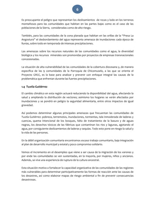   6 
Es preocupante el peligro que representan los deslizamientos  de rocas y lodo en los terrenos 
montañosos  para  las  comunidades  que  habitan  en  las  partes  bajas  como  es  el  caso  de  las 
poblaciones de la Sierra,  consideradas como de alto riesgo. 
 
También, para las comunidades de la zona planada que habitan en las orillas de la “Presa La 
Angostura” el desbordamiento del agua representa amenaza de inundaciones cada época de 
lluvias, sobre todo en temporada de intensas precipitaciones. 
 
Las  amenazas  sobre  los  recursos  naturales  de  las  comunidades  como  el  agua,  la  diversidad 
biológica y los recursos  minerales son promovidas por proyectos de empresas transnacionales 
concesionadas. 
 
La situación de alta vulnerabilidad de las comunidades de la cobertura diocesana y, de manera 
específica  de  las  9  comunidades  de  la  Parroquia  de  Chicomuselo,  a  las  que  se  orienta  el 
Proyecto  GRCC,  es  la  base  para  analizar  y  prevenir  con  enfoque  integral  las  causas  de  la 
problemática que enfrentan durante las fuertes precipitaciones.  
 
1.4  Tuxtla Gutiérrez 
El cambio climático en esta región actuará reduciendo la disponibilidad del agua, afectando la 
salud  y  ampliando  la  distribución  de  vectores;  asimismo  los  hogares  se  verán  afectados  por 
inundaciones  y  se  pondrá  en  peligro  la  seguridad  alimentaria,  entre  otros  impactos  de  igual 
gravedad.  
 
Así  podemos  determinar  algunas  principales  amenazas  que  frecuentan  las  comunidades  de 
Tuxtla Gutiérrez: pobreza, terremotos, inundaciones, tormentas, tala inmoderada de laderas y 
cuencas,  quema  intencional  de  los  bosques,  falta  de  tratamiento  de  la  basura  y  de  aguas 
negras,  los  desechos  tóxicos  de  las  fábricas  que  contaminan  los  ríos  y  lagunas,  agotando  el 
agua, por consiguiente deslizamientos de laderas y sequías. Todo esto pone en riesgo la salud y 
la vida de las personas. 
 
En la débil organización comunitaria encontramos escaso trabajo comunitario, baja integración 
al plan de desarrollo municipal y estatal y poco compromiso solidario. 
 
Vemos el incremento en el desempleo que viene a ser causa de la migración de los varones y 
por ende las comunidades se ven sustentadas, en la mayoría, por mujeres, niños y ancianos. 
Además, se vive una experiencia de ruptura de la cultura ancestral. 
 
Esta situación motiva a fortalecer la capacidad organizativa de las comunidades de las regiones 
más vulnerables para determinar participativamente las formas de reacción ante las causas de 
los desastres, así como elaborar mapas de riesgo ambiental a fin de prevenir consecuencias 
desastrosas. 
 