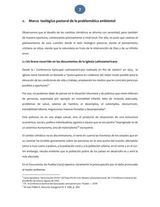   7 
2. Marco  teológico pastoral de la problemática ambiental 
 
Observamos que el desafío de los cambios climáticos se afronta con serenidad, pero también 
de manera oportuna, comenzando precisamente a nivel local. Por ello, es justo que veamos el 
planteamiento  de  esta  cuestión  desde  el  lado  teológico  pastoral,  donde  el  pensamiento 
cristiano se sitúa, viendo que la naturaleza es fruto de la intervención de Dios y de su infinito 
amor.  
2.1 Un breve recorrido en los documentos de la Iglesia Latinoamericana 
Desde  la  I  Conferencia  Episcopal  Latinoamericana  realizada  en  Río  de  Janeiro3
  en  1955,    la 
Iglesia viene haciendo un llamado a “preocuparse en colaborar del mejor modo posible para la 
elevación de las condiciones de vida y trabajo, empleando los medios que en concreto parezcan 
posibles y oportunos”.  
Por eso, no podemos dejar de pensar en la situación inhumana y de pobreza que viven millones 
de  personas,  expresada  por  ejemplo  en  mortalidad  infantil,  falta  de  vivienda  adecuada, 
problemas  de  salud,  salarios  de  hambre,  el  desempleo,  el  subempleo,  desnutrición, 
inestabilidad laboral, migraciones masivas forzadas y desamparadas4
.  
Esta  pobreza  no  es  una  etapa  casual,  sino  el  producto  de  situaciones  de  una  estructura 
económica, social y política individualista, egoísta e injusta que se encuentra “impregnada no de 
un autentico humanismo, sino de materialismo”5
 excluyente. 
El cambio climático no es discriminatorio, ni tiene en cuenta las fronteras de los estados que en 
su caminar ha incidido gravemente sobre las personas en la otra punta del mundo, afectando 
tanto a ricos como a pobres, a la población rural y a la población urbana, en el norte y en el sur. 
Sin embargo, resulta evidente que la población pobre de los países en desarrollo es y será la 
más afectada. 
En el Documento de Puebla (1979) aparece claramente la preocupación por el daño provocado 
al medio ambiente:  
                                                             
3
 Carta Apostólica "Ad Ecclesiam Christi" del Papa Pio XII a los Obispos Latinoamericanos, 60. Iª Conferencia General del 
CELAM Río de Janeiro, Agosto de 1955, 
4
 Cfr. III Conferencia General del Episcopado Latinoamericano "Puebla — 1979" 
5
 SS Juan Pablo II, Discurso Inaugural III, 3. LXXI, p. 201. 
 