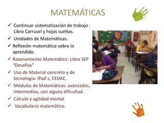 MATEMÁTICAS 
 Continuar sistematización de trabajo : 
Libro Carrusel y hojas sueltas. 
 Unidades de Matemáticas. 
 Reflexión matemática sobre lo 
aprendido. 
 Razonamiento Matemático: Libro SEP 
“Desafíos” 
 Uso de Material concreto y de 
tecnología: iPad´s, CEDAC. 
 Módulos de Matemáticas: avanzados, 
intermedios, con alguna dificultad. 
 Cálculo y agilidad mental 
 Vocabulario matemático. 
 