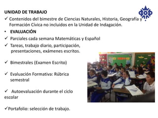 UNIDAD DE TRABAJO 
 Contenidos del bimestre de Ciencias Naturales, Historia, Geografía y 
Formación Cívica no incluidos en la Unidad de Indagación. 
• EVALUACIÓN 
 Parciales cada semana Matemáticas y Español 
 Tareas, trabajo diario, participación, 
presentaciones, exámenes escritos. 
 Bimestrales (Examen Escrito) 
 Evaluación Formativa: Rúbrica 
semestral 
 Autoevaluación durante el ciclo 
escolar 
Portafolio: selección de trabajo. 
 