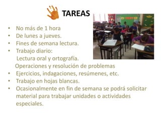 TAREAS 
• No más de 1 hora 
• De lunes a jueves. 
• Fines de semana lectura. 
• Trabajo diario: 
Lectura oral y ortografía. 
Operaciones y resolución de problemas 
• Ejercicios, indagaciones, resúmenes, etc. 
• Trabajo en hojas blancas. 
• Ocasionalmente en fin de semana se podrá solicitar 
material para trabajar unidades o actividades 
especiales. 
 