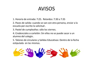 AVISOS 
1. Horario de entrada: 7:25. Retardos: 7:30 a 7:35 
2. Pases de salida: cuando se van con otra persona, enviar a la 
escuela por escrito la solicitud . 
3. Pastel de cumpleaños: sólo los viernes. 
4. Credenciales o cartelón: Sin ellos no se puede sacar a un 
alumno del colegio . 
5. Talones de circulares y Salidas Educativas: Dentro de la fecha 
estipulada en las mismas. 
 