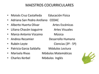 MAESTROS COCURRICULARES 
• Moisés Cruz Castañeda Educación Física 
• Adriana San Pedro Arellano CEDAC 
• Alberto Huerta Olivar Artes Escénicas 
• Liliana Chacón Izaguirre Artes Visuales 
• Marco Antonio Vizcaino Música 
• Andrea Recamier Desarrollo Humano 
• Rubén Leyte Ciencias (3º - 5º) 
• Patricia Garza Saldaña Módulos Lectura 
• Marisela Rivas Módulos Matemáticas 
• Charles Kerbel Módulos Inglés 
 