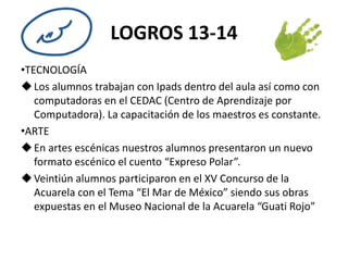 LOGROS 13-14 
•TECNOLOGÍA 
 Los alumnos trabajan con Ipads dentro del aula así como con 
computadoras en el CEDAC (Centro de Aprendizaje por 
Computadora). La capacitación de los maestros es constante. 
•ARTE 
 En artes escénicas nuestros alumnos presentaron un nuevo 
formato escénico el cuento “Expreso Polar”. 
Veintiún alumnos participaron en el XV Concurso de la 
Acuarela con el Tema “El Mar de México” siendo sus obras 
expuestas en el Museo Nacional de la Acuarela “Guati Rojo” 
 