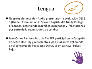 Lengua 
Nuestros alumnos de 4º. Año presentaron la evaluación GESE 
3 (Graded Examination in Spoken English) del Trinity College 
of London, obteniendo magníficos resultados y felicitaciones 
por parte de la examinadora de Londres. 
 Juan Carlos Ramírez Arzt, de 5to PEP participó en la Campaña 
de Peace One Day y representó a los estudiantes del mundo 
en el concierto de Peace One Day 2013 en La Haya, Países 
Bajos. 
 