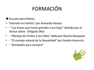FORMACIÓN 
 Escuela para Padres: 
•- “Internet en Familia” por Armando Novoa. 
• - “Las frases que harán grandes a tus hijos” dictado por el 
Sensai Jaime Delgado Olea 
• - “Manejo de límites a los niños” dada por Rosario Busquets 
• - “El manejo natural de la Sexualidad” por Sandra Ascencio 
• - “Amistades para siempre” 
 