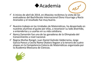 Academia 
 A inicios de abril de 2014, en Altavista recibimos la visita de las 
evaluadoras del Bachillerato Internacional Elena Vizurraga y Rocío 
Aranzales y el resultado fue muy bueno. 
 Nuestro trabajo en las Unidades de Matemáticas, ha despertado en 
nuestros alumnos el gusto por ellas, a reconocer su lado divertido, 
a entenderlas y a usarlas en su vida cotidiana. 
 Nancy Zamarrón fue una de las ganadoras de la Olimpiada del 
Conocimiento a nivel nacional. 
 Regina Muñoz Rangel, Juan Daniel Galindo Valderrama, Jorge 
García Ponce y Cecilia Romo Otalora llegaon a la tercera de cuatro 
etapas en la Competencia Cotorra de Matemáticas organizada por 
la Academia Mexicana de Ciencias. 
 
