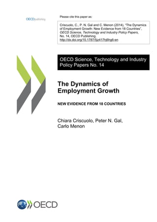 Please cite this paper as:
Criscuolo, C., P. N. Gal and C. Menon (2014), “The Dynamics
of Employment Growth: New Evidence from 18 Countries”,
OECD Science, Technology and Industry Policy Papers,
No. 14, OECD Publishing.
http://dx.doi.org/10.1787/5jz417hj6hg6-en
OECD Science, Technology and Industry
Policy Papers No. 14
The Dynamics of
Employment Growth
NEW EVIDENCE FROM 18 COUNTRIES
Chiara Criscuolo, Peter N. Gal,
Carlo Menon
 