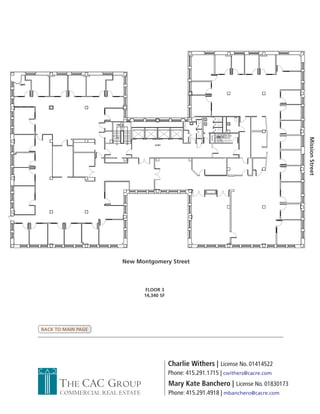 Mission Street
                       New Montgomery Street



                                FLOOR 3
                               14,340 SF




BACK TO MAIN PAGE




                                           Charlie Withers | License No. 01414522
                                           Phone: 415.291.1715 | cwithers@cacre.com
      THE CAC GROUP                        Mary Kate Banchero | License No. 01830173
      COMMERCIAL REAL ESTATE               Phone: 415.291.4918 | mbanchero@cacre.com
 