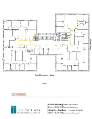 Mission Street
                    Suite 533
                    12,820 SF




                                New Montgomery Street



                                       FLOOR 5




BACK TO MAIN PAGE




                                                 Charlie Withers | License No. 01414522
                                                 Phone: 415.291.1715 | cwithers@cacre.com
      THE CAC GROUP                              Mary Kate Banchero | License No. 01830173
      COMMERCIAL REAL ESTATE                     Phone: 415.291.4918 | mbanchero@cacre.com
 