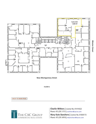 Suite 633
                                                                     1,666 SF




                                                                                     Mission Street
                       New Montgomery Street




                               FLOOR 6




BACK TO MAIN PAGE




                                         Charlie Withers | License No. 01414522
                                         Phone: 415.291.1715 | cwithers@cacre.com
      THE CAC GROUP                      Mary Kate Banchero | License No. 01830173
      COMMERCIAL REAL ESTATE             Phone: 415.291.4918 | mbanchero@cacre.com
 