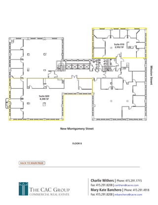 Suite 810
                                                               2,552 SF




                                                                                       Mission Street
             Suite 820
              4,340 SF




                         New Montgomery Street




                                FLOOR 8




BACK TO MAIN PAGE




                                            Charlie Withers | Phone: 415.291.1715
                                            Fax: 415.291.8208 | cwithers@cacre.com
      THE CAC GROUP                         Mary Kate Banchero | Phone: 415.291.4918
      COMMERCIAL REAL ESTATE                Fax: 415.291.8208 | mbanchero@cacre.com
 