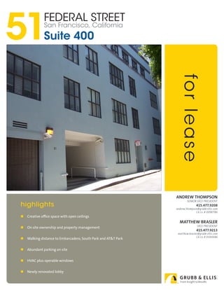 51
              Federal Street
              San Francisco, California
              Suite 400




                                                                  fo r l e a s e
                                                                Andrew thompson
                                                                        Senior vice PreSident
highlights                                                                     415.477.9208
                                                                andrew.thompson@grubb-ellis.com
                                                                              CA Lic.# 00987186
   Creative office space with open ceilings
                                                                  mAtthew BrAsler
                                                                                vice PreSident
   On site ownership and property management
                                                                               415.477.9213
                                                                 matthew.brasler@grubb-ellis.com
                                                                               CA Lic.# 01260686
   Walking distance to Embarcadero, South Park and AT&T Park


   Abundant parking on site


   HVAC plus operable windows


   Newly renovated lobby
 