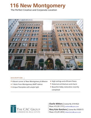 116 New Montgomery
The Perfect Creative and Corporate Location




DESCRIPTION

 Vibrant corner of New Montgomery & Mission      High ceilings and efficient floors
 1 block from Montgomery BART station            Historical architecture and charm
 Unique floorplate with ample light              Beautiful lobby restoration recently
                                                 completed




                                              Charlie Withers | License No. 01414522
                                              Phone: 415.291.1715 | cwithers@cacre.com
      THE CAC GROUP                           Mary Kate Banchero | License No. 01830173
      COMMERCIAL REAL ESTATE                  Phone: 415.291.4918 | mbanchero@cacre.com
 