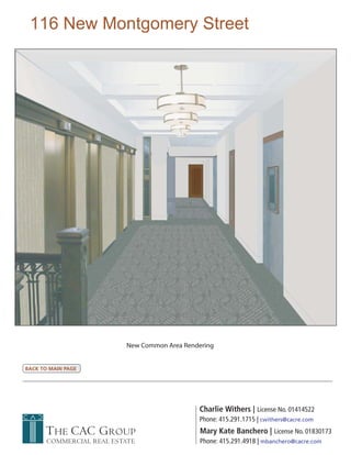 116 New Montgomery Street




                          New Common Area Rendering


BACK TO MAIN PAGE




                                              Charlie Withers | License No. 01414522
                                              Phone: 415.291.1715 | cwithers@cacre.com
      THE CAC GROUP                            Mary Kate Banchero | License No. 01830173
       COMMERCIAL REAL ESTATE                  Phone: 415.291.4918 | mbanchero@cacre.com
 
