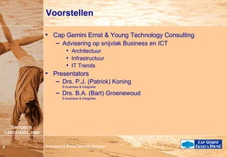 Voorstellen Cap Gemini Ernst & Young Technology Consulting Advisering op snijvlak Business en ICT Architectuur Infrastructuur IT Trends Presentators Drs. P.J. (Patrick) Koning E-business & Integratie Drs. B.A. (Bart) Groenewoud E-business & Integratie 