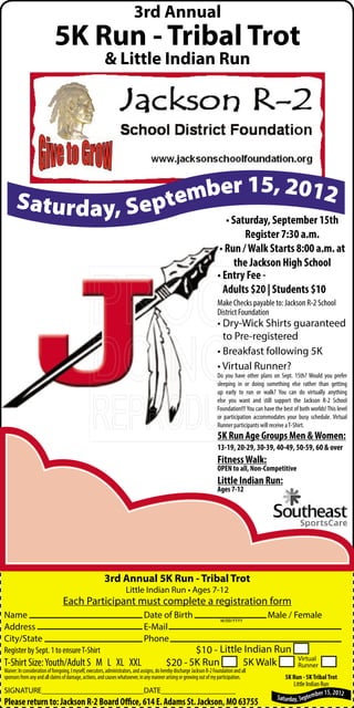 3rd Annual
                            5K Run - Tribal Trot
                                                         & Little Indian Run




                            15
      Saturday, September , 2012
                       • Saturday, September 15th
                                                                                                                                  Register 7:30 a.m.
                                                                                                                           • Run / Walk Starts 8:00 a.m. at
                                                                                                                               the Jackson High School
                                                                                                                          • Entry Fee -
                                                                                                                            Adults $20 | Students $10
                                                                                                                          Make Checks payable to: Jackson R-2 School
                                                                                                                          District Foundation
                                                                                                                          • Dry-Wick Shirts guaranteed
                                                                                                                            to Pre-registered
                                                                                                                          • Breakfast following 5K
                                                                                                                          • Virtual Runner?
                                                                                                                          Do you have other plans on Sept. 15th? Would you prefer
                                                                                                                          sleeping in or doing something else rather than getting
                                                                                                                          up early to run or walk? You can do virtually anything
                                                                                                                          else you want and still support the Jackson R-2 School
                                                                                                                          Foundation!!! You can have the best of both worlds! This level
                                                                                                                          or participation accommodates your busy schedule. Virtual
                                                                                                                          Runner participants will receive a T-Shirt.
                                                                                                                          5K Run Age Groups Men & Women:
                                                                                                                          13-19, 20-29, 30-39, 40-49, 50-59, 60 & over
                                                                                                                          Fitness Walk:
                                                                                                                          OPEN to all, Non-Competitive
                                                                                                                          Little Indian Run:
                                                                                                                          Ages 7-12




                                                         3rd Annual 5K Run - Tribal Trot
                                                                     Little Indian Run • Ages 7-12
                                 Each Participant must complete a registration form
Name                                                                            Date of Birth                               M/DD/YYYY
                                                                                                                                                  Male / Female
Address                                                                         E-Mail
City/State                                                                      Phone
Register by Sept. 1 to ensure T-Shirt                                                               $10 - Little Indian Run
                                                                                                                                                                Virtual
T-Shirt Size: Youth/Adult S M L XL XXL                                                       $20 - 5K Run       5K Walk                                         Runner
Waiver: In consideration of foregoing, I myself, executors, administrators, and assigns, do hereby discharge Jackson R-2 Foundation and all
sponsors from any and all claims of damage, actions, and causes whatsoever, in any manner arising or growing out of my participation.                    5K Run - 5K Tribal Trot
                                                                                                                                                             Little Indian Run
SIGNATURE__________________________DATE___________________                                                                                                                er 15, 2012
                                                                                                                                                      Saturday, Septemb
Please return to: Jackson R-2 Board Office, 614 E. Adams St. Jackson, MO 63755
 