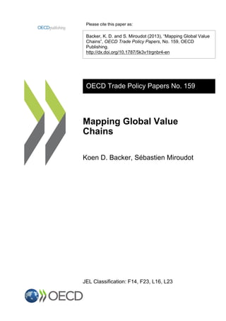 Please cite this paper as:
Backer, K. D. and S. Miroudot (2013), “Mapping Global Value
Chains”, OECD Trade Policy Papers, No. 159, OECD
Publishing.
http://dx.doi.org/10.1787/5k3v1trgnbr4-en
OECD Trade Policy Papers No. 159
Mapping Global Value
Chains
Koen D. Backer, Sébastien Miroudot
JEL Classification: F14, F23, L16, L23
 